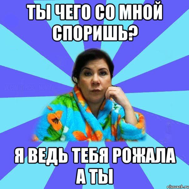 ты чего со мной споришь? я ведь тебя рожала а ты, Мем типичная мама