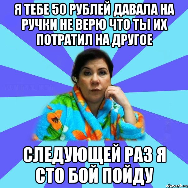 я тебе 50 рублей давала на ручки не верю что ты их потратил на другое следующей раз я сто бой пойду, Мем типичная мама