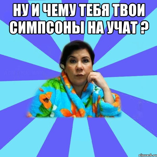 Ну и чему тебя твои симпсоны на учат ? , Мем типичная мама