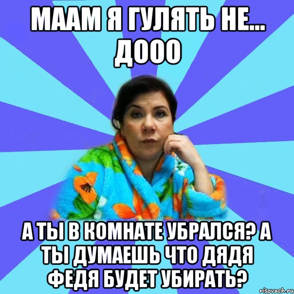 Маам я гулять Не... Дооо А ты в комнате убрался? А ты думаешь что дядя Федя будет убирать?, Мем типичная мама