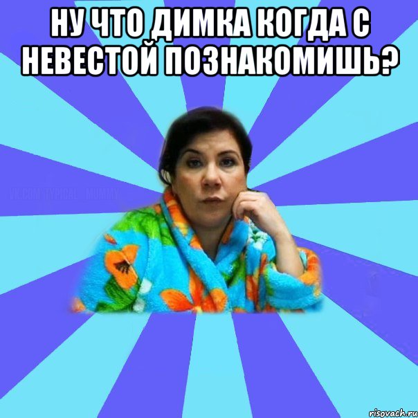 Ну что Димка когда с невестой познакомишь? , Мем типичная мама