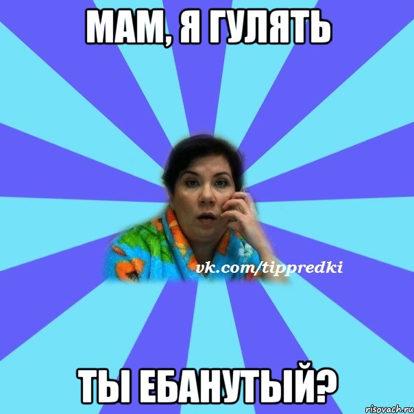 мам, я гулять ты ебанутый?