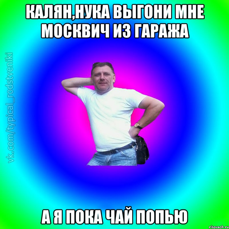 Калян,нука выгони мне москвич из гаража а я пока чай попью, Мем Типичный Батя