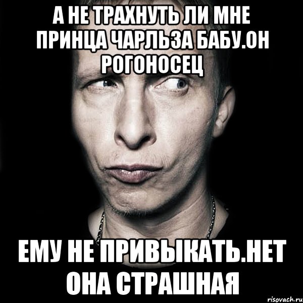 А не трахнуть ли мне принца чарльза бабу.он рогоносец Ему не привыкать.нет она страшная, Мем  Типичный Охлобыстин