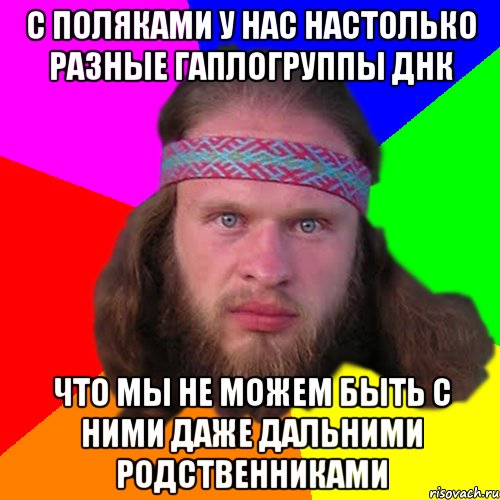 с поляками у нас настолько разные гаплогруппы ДНК что мы не можем быть с ними даже дальними родственниками