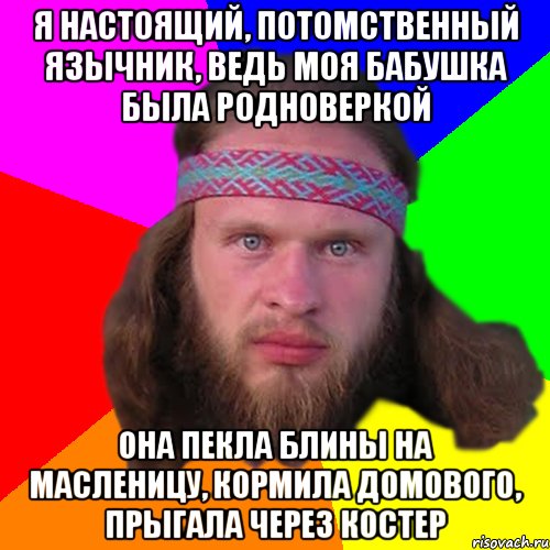 я настоящий, потомственный язычник, ведь моя бабушка была родноверкой она пекла блины на масленицу, кормила домового, прыгала через костер