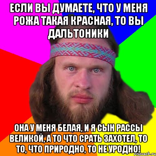 если вы думаете, что у меня рожа такая красная, то вы дальтоники она у меня белая, и я сын рассы великой, а то что срать захотел, то то, что природно, то не уродно!