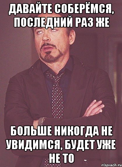 давайте соберёмся, последний раз же больше НИКОГДА не увидимся, будет уже не то, Мем твое выражение лица