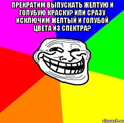 Прекратим выпускать желтую и голубую краску? Или сразу исключим желтый и голубой цвета из спектра? , Мем Тролль Адвайс