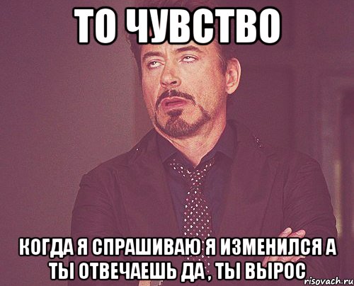 То чувство Когда я спрашиваю я изменился а ты отвечаешь да , ты вырос, Мем твое выражение лица