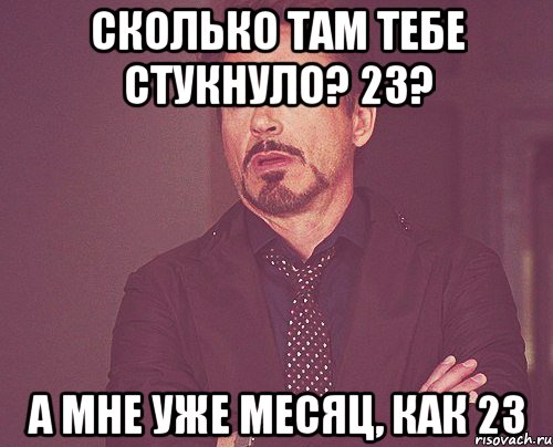 Сколько там тебе стукнуло? 23? А мне уже месяц, как 23, Мем твое выражение лица