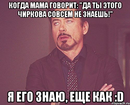 Когда мама говорит: "Да ты этого Чиркова совсем не знаешь!" Я его знаю, еще как :D, Мем твое выражение лица