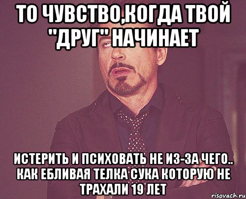 то чувство,когда твой "друг" начинает Истерить и психовать не из-за чего.. как ебливая телка сука которую не трахали 19 лет, Мем твое выражение лица