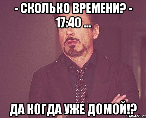 - сколько времени? - 17:40 ... да когда уже домой!?, Мем твое выражение лица