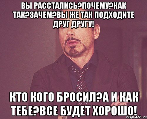 Вы расстались?Почему?Как так?Зачем?Вы же так подходите друг другу! Кто кого бросил?А и как тебе?Все будет хорошо!, Мем твое выражение лица