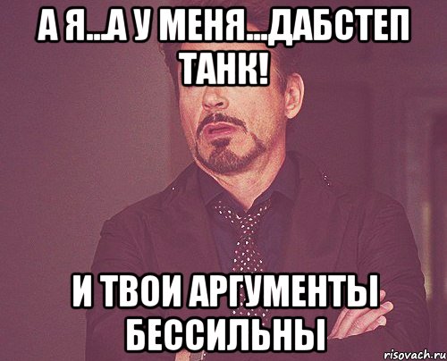 А я...а у меня...дабстеп танк! И твои аргументы бессильны, Мем твое выражение лица