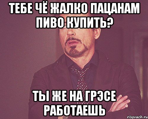 Тебе чё жалко пацанам пиво купить? Ты же на ГРЭСе работаешь, Мем твое выражение лица