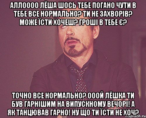 АЛЛОООО ЛЁША ШОСЬ ТЕБЕ ПОГАНО ЧУТИ В ТЕБЕ ВСЕ НОРМАЛЬНО? ТИ НЕ ЗАХВОРІВ? МОЖЕ ЇСТИ ХОЧЕШ? ГРОШІ В ТЕБЕ Є? ТОЧНО ВСЕ НОРМАЛЬНО? ОООЙ ЛЁШКА ТИ БУВ ГАРНІШИМ НА ВИПУСКНОМУ ВЕЧОРІ! А ЯК ТАНЦЮВАВ ГАРНО! НУ ЩО ТИ ЇСТИ НЕ ХОЧ?, Мем твое выражение лица