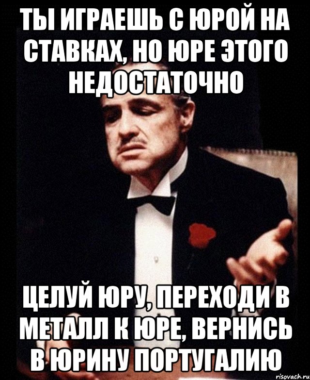 ты играешь с Юрой на ставках, но Юре этого недостаточно целуй Юру, переходи в Металл к Юре, вернись в Юрину Португалию