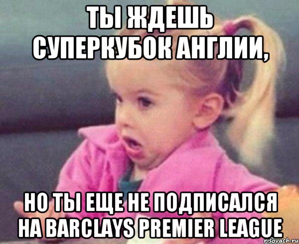 ты ждешь суперкубок англии, но ты еще не подписался на barclays premier league, Мем  Ты говоришь (девочка возмущается)