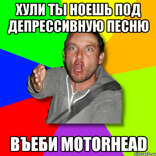 хули ты ноешь под депрессивную песню въеби motorhead