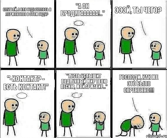 Слушай, а как отдыхалось в Лермонтово в этом году? "А он бродягаааааа!.." Эээй, ты чего? "-Контакт? - Есть контакт!" "Пусть услышит подлунный мир твою песню, мой Армавир..." ГОСПОДИ, КАК ЖЕ ЭТО БЫЛО ОХРЕНЕННО!!!