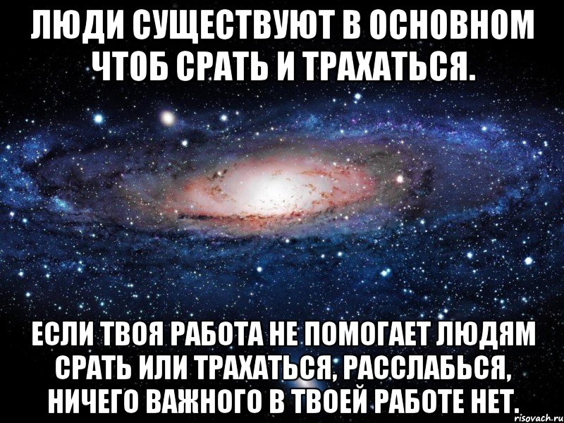 Люди существуют в основном чтоб срать и трахаться. Если твоя работа не помогает людям срать или трахаться, расслабься, ничего важного в твоей работе нет., Мем Вселенная