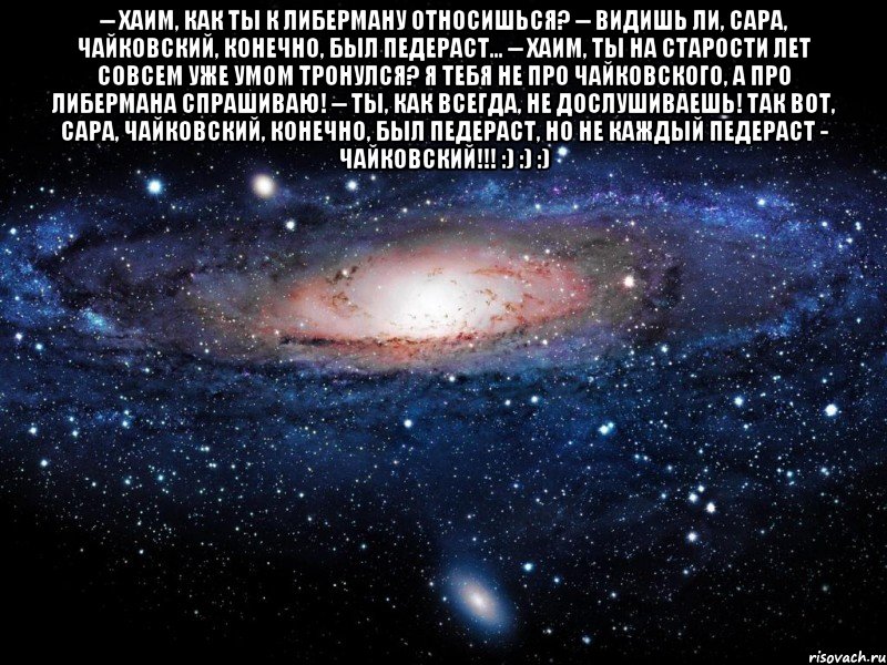 -- Хаим, как ты к Либерману относишься? -- Видишь ли, Сара, Чайковский, конечно, был педераст... -- Хаим, ты на старости лет совсем уже умом тронулся? Я тебя не про Чайковского, а про Либермана спрашиваю! -- Ты, как всегда, не дослушиваешь! Так вот, Сара, Чайковский, конечно, был педераст, НО НЕ КАЖДЫЙ ПЕДЕРАСТ - ЧАЙКОВСКИЙ!!! :) :) :) , Мем Вселенная