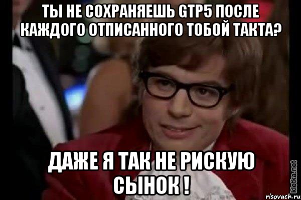 Ты не сохраняешь Gtp5 после каждого отписанного тобой такта? Даже я так не рискую сынок !, Мем Остин Пауэрс (я тоже люблю рисковать)