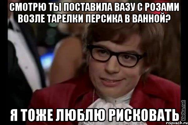 Смотрю ты поставила вазу с розами возле тарелки Персика в ванной? Я тоже люблю рисковать, Мем Остин Пауэрс (я тоже люблю рисковать)