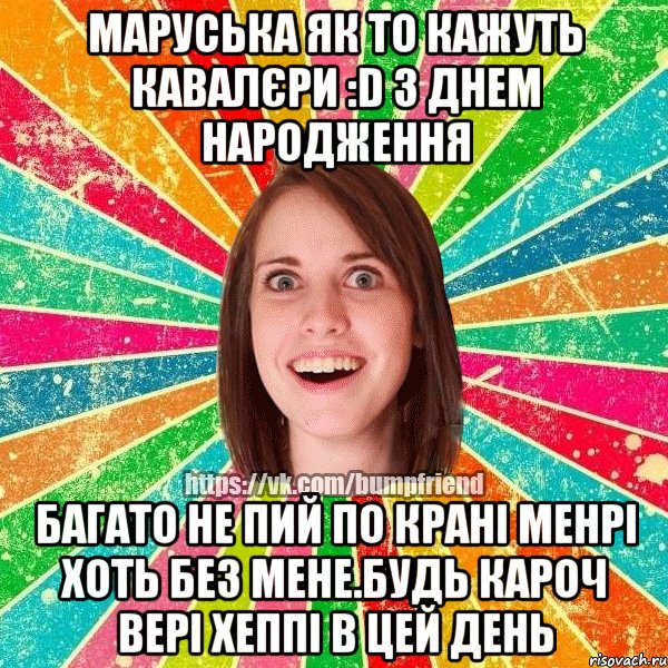 Маруська як то кажуть кавалєри :D З Днем Народження Багато не пий по крані менрі хоть без мене.Будь кароч вері хеппі в цей день, Мем Йобнута Подруга ЙоП