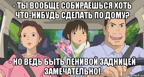 - ты вообще собираешься хоть что-нибудь сделать по дому? - но ведь Быть ленивой задницей замечательно!