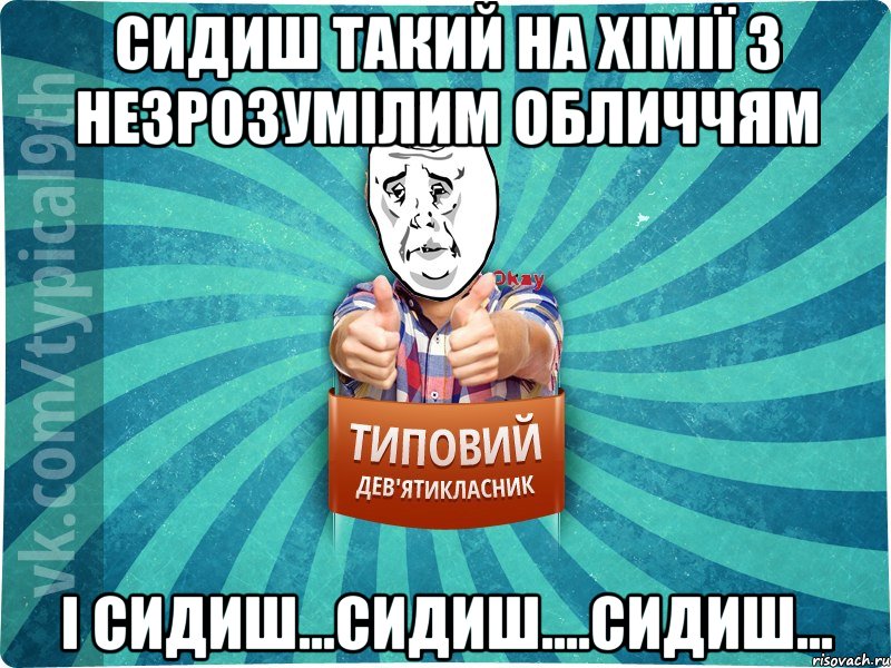 сидиш такий на хімії з незрозумілим обличчям і сидиш...сидиш....сидиш...