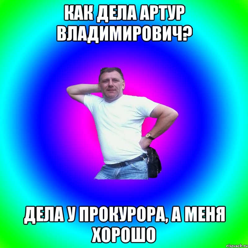 как дела Артур Владимирович? дела у прокурора, а меня хорошо, Мем Артур Владимирович