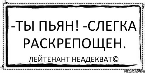 -Ты пьян! -Слегка раскрепощен. Лейтенант Неадекват©