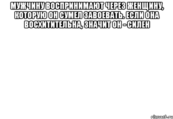 Мужчину воспринимают через женщину, которую он сумел завоевать. Если она восхитительна, значит он - силен 