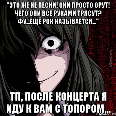 "Это же не песни! Они просто орут! Чего они все руками трясут? Фу...ещё рок называется..." ТП, после концерта я иду к вам с топором..., Мем bloodthirsty