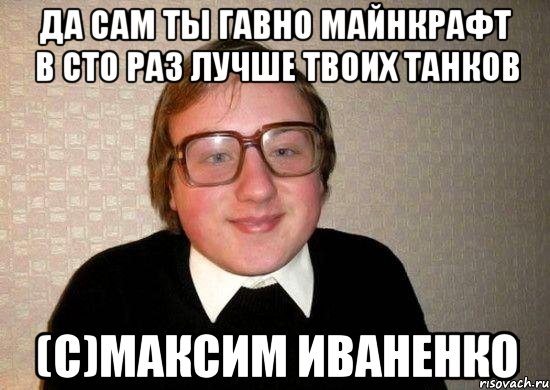 Да сам ты гавно майнкрафт в сто раз лучше твоих танков (с)Максим Иваненко, Мем Ботан