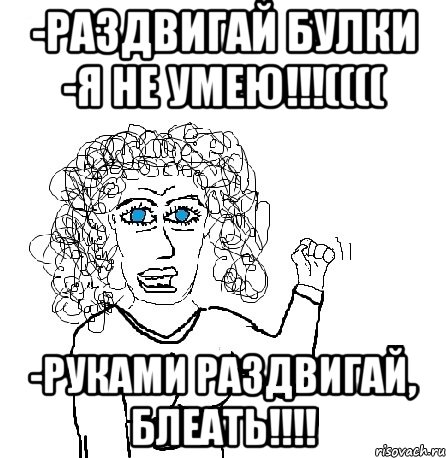 -раздвигай булки -я не умею!!!(((( -руками раздвигай, блеать!!!!, Мем Будь бабой-блеадь