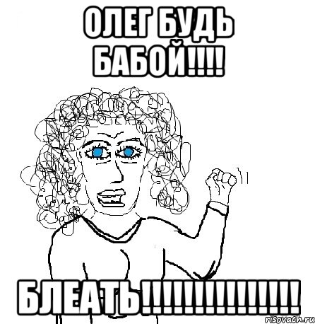 ОЛЕГ БУДЬ БАБОЙ!!!! БЛЕАТЬ!!!!!!!!!!!!!!!