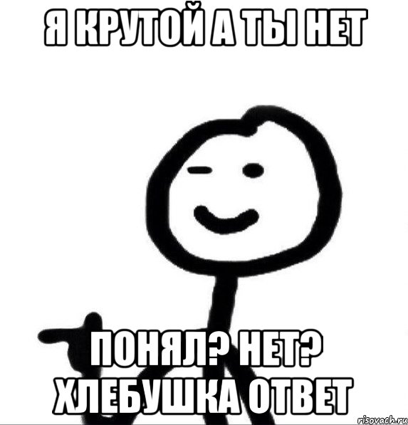 я крутой а ты нет Понял? нет? хлебушка ответ