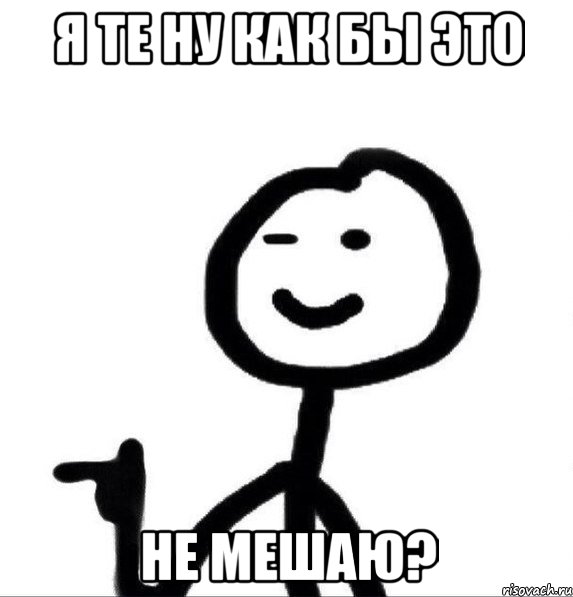 Я те ну как бы это Не мешаю?