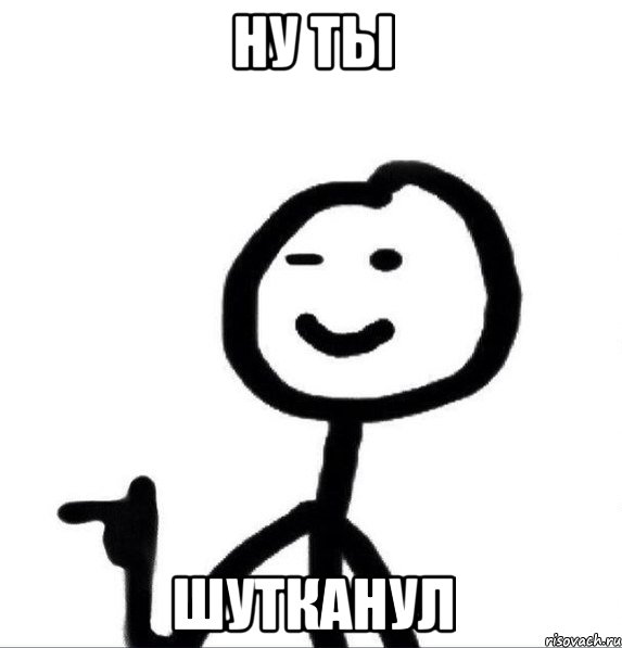 НУ ты шутканул