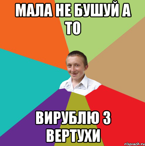 Мала не бушуй а то Вирублю з вертухи