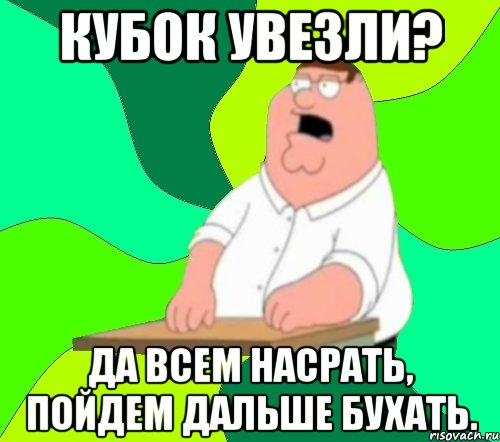 Кубок увезли? Да всем насрать, пойдем дальше бухать., Мем  Да всем насрать (Гриффин)