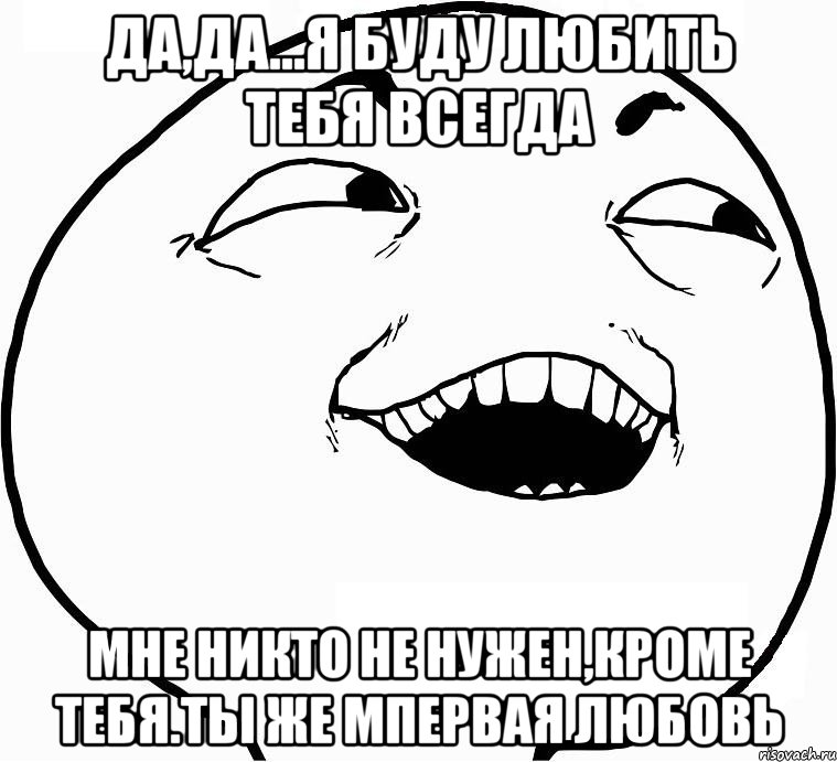 Да,да...я буду любить тебя всегда мне никто не нужен,кроме тебя.Ты же мпервая любовь, Мем Дааа