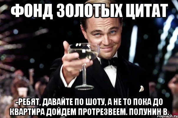 Фонд Золотых Цитат -Ребят, давайте по шоту, а не то пока до квартира дойдем протрезвеем. Полунин В., Мем Великий Гэтсби (бокал за тех)