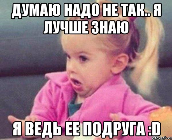 Думаю надо не так.. Я лучше знаю Я ведь ее подруга :D, Мем  Ты говоришь (девочка возмущается)