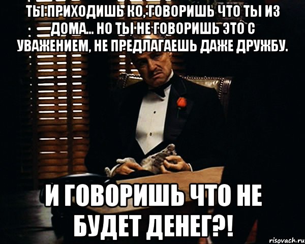 Ты приходишь ко, говоришь что ты из дома... Но ты не говоришь это с уважением, не предлагаешь даже дружбу. И говоришь что не будет денег?!, Мем Дон Вито Корлеоне