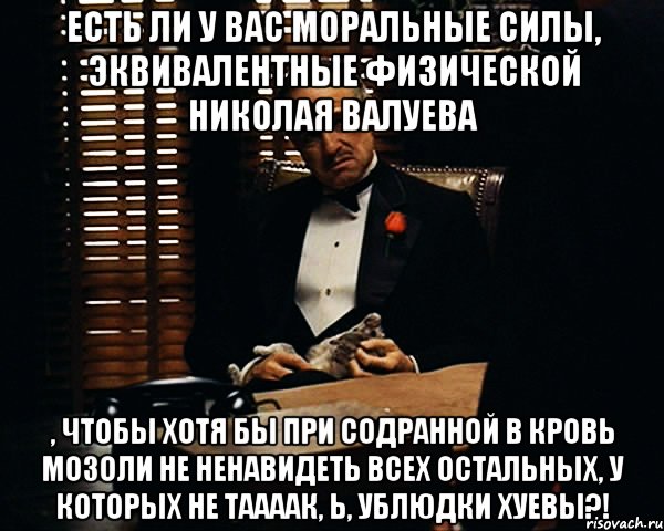 есть ли у вас моральные силы, эквивалентные физической николая валуева , чтобы хотя бы при содранной в кровь мозоли не ненавидеть всех остальных, у которых не таааак, Ь, ублюдки хуевы?!, Мем Дон Вито Корлеоне